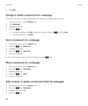 Page 1684.Click Add.
Change or delete a bookmark for a webpage
You might not be able to change or delete bookmarks added by your wireless service provider.
1.On the home screen, click the Browser icon.
2.Click Bookmarks.
3.Highlight a bookmark.
4.Press the  key. 
 • To change a bookmark, click Edit. Change the bookmark. Press the  key. Click Save.
•To delete a bookmark, click Delete.
Send a bookmark for a webpage
1.On the home screen, click the Browser icon.
2.Press the  key > Bookmarks. 
3.Highlight a...