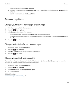 Page 169•To add a bookmark folder, click Add Subfolder.
 • To rename a bookmark folder, click Rename Folder. Type a new name for the folder. Press the  key on the 
keyboard.
•To delete a bookmark folder, click Delete Folder.
Browser options
Change your browser home page or start page
1.On the home screen, click the Browser icon.
2.Press the  key > Options. 
3.In the General section, do one of the following:
•To change the browser home page, in the Home Page field, type a web address.
•To use your browser home...