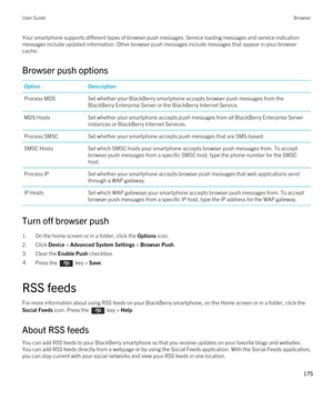 Page 175Your smartphone supports different types of browser push messages. Service loading messages and service indication messages include updated information. Other browser push messages include messages that appear in your browser 
cache.
Browser push options
OptionDescriptionProcess MDSSet whether your BlackBerry smartphone accepts browser push messages from the 
BlackBerry Enterprise Server or the BlackBerry Internet Service.
MDS HostsSet whether your smartphone accepts push messages from all BlackBerry...