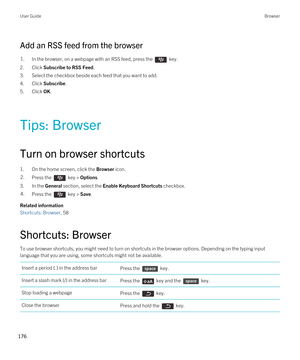 Page 176Add an RSS feed from the browser
1.In the browser, on a webpage with an RSS feed, press the  key. 
2.Click Subscribe to RSS Feed.
3.Select the checkbox beside each feed that you want to add.
4.Click Subscribe.
5.Click OK.
Tips: Browser
Turn on browser shortcuts
1.On the home screen, click the Browser icon.
2.Press the  key > Options. 
3.In the General section, select the Enable Keyboard Shortcuts checkbox.
4.Press the  key > Save. 
Related information
Shortcuts: Browser, 58 
Shortcuts: Browser
To use...