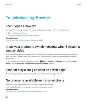 Page 178Troubleshooting: Browser
I can't open a new tab
You might not have enough available memory on your BlackBerry smartphone. Try the following actions:
•Close a tab that you don't need.
•Close other applications that don't need to be open.
Related information
Close an app so that it is not running in the background, 247
I receive a prompt to switch networks when I stream a song or video
If you receive a prompt to switch networks, you can't stream songs or videos with the Internet connection...