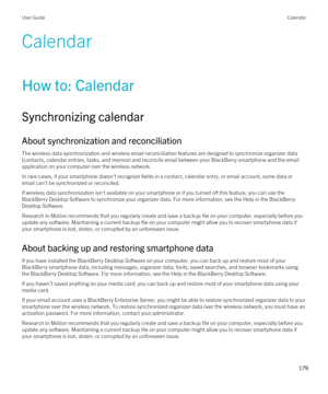 Page 179Calendar
How to: Calendar
Synchronizing calendar
About synchronization and reconciliation
The wireless data synchronization and wireless email reconciliation features are designed to synchronize organizer data 
(contacts, calendar entries, tasks, and memos) and reconcile email between your 
BlackBerry smartphone and the email 
application on your computer over the wireless network.
In rare cases, if your smartphone doesn't recognize fields in a contact, calendar entry, or email account, some data or...