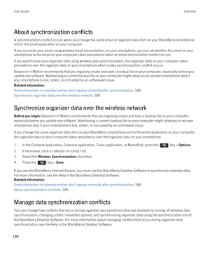 Page 180About synchronization conflicts
A synchronization conflict occurs when you change the same email or organizer data item on your BlackBerry smartphone 
and in the email application on your computer.
If you reconcile your email using wireless email reconciliation, on your smartphone, you can set whether the email on your 
smartphone or the email on your computer takes precedence when an email reconciliation conflict occurs.
If you synchronize your organizer data using wireless data synchronization, the...