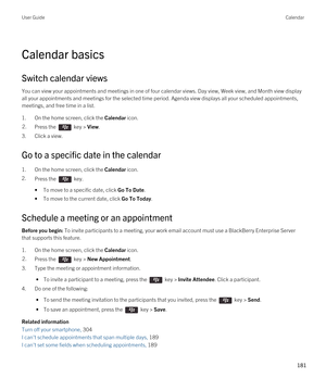 Page 181Calendar basics
Switch calendar views
You can view your appointments and meetings in one of four calendar views. Day view, Week view, and Month view display 
all your appointments and meetings for the selected time period. Agenda view displays all your scheduled appointments, 
meetings, and free time in a list.
1.On the home screen, click the Calendar icon.
2.Press the  key > View. 
3.Click a view.
Go to a specific date in the calendar
1.On the home screen, click the Calendar icon.
2.Press the  key. 
•To...