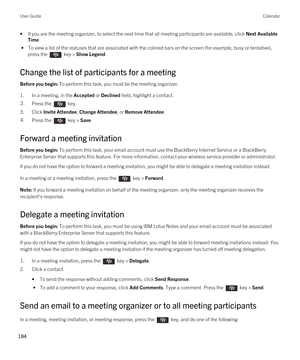 Page 184•If you are the meeting organizer, to select the next time that all meeting participants are available, click Next Available 
Time
.
 • To view a list of the statuses that are associated with the colored bars on the screen (for example, busy or tentative), 
press the 
 key > Show Legend.
Change the list of participants for a meeting
Before you begin: To perform this task, you must be the meeting organizer.
1.In a meeting, in the Accepted or Declined field, highlight a contact.
2.Press the  key. 
3.Click...