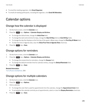 Page 185•To email the meeting organizer, click Email Organizer.
•To emaill all meeting participants, including the organizer, click Email All Attendees.
Calendar options
Change how the calendar is displayed
1.On the home screen, click the Calendar icon.
2.Press the  key > Options > Calendar Display and Actions. 
•To change the default view, change the Initial View field.
•To change the start and end time for days, change the Start Of Day field and End Of Day fields.
•To change the day that displays as the first...