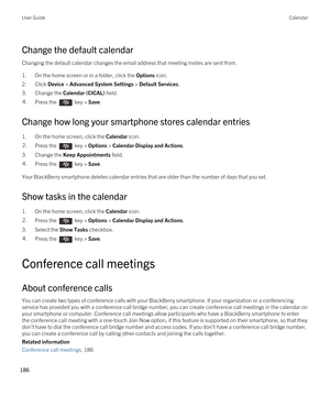 Page 186Change the default calendar
Changing the default calendar changes the email address that meeting invites are sent from.
1.On the home screen or in a folder, click the Options icon.
2.Click Device > Advanced System Settings > Default Services.
3.Change the Calendar (CICAL) field.
4.Press the  key > Save. 
Change how long your smartphone stores calendar entries
1.On the home screen, click the Calendar icon.
2.Press the  key > Options > Calendar Display and Actions. 
3.Change the Keep Appointments field....