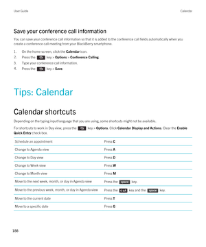 Page 188Save your conference call information
You can save your conference call information so that it is added to the conference call fields automatically when you 
create a conference call meeting from your 
BlackBerry smartphone.
1.On the home screen, click the Calendar icon.
2.Press the  key > Options > Conference Calling.
3.Type your conference call information.
4.Press the  key > Save. 
Tips: Calendar
Calendar shortcuts
Depending on the typing input language that you are using, some shortcuts might not be...