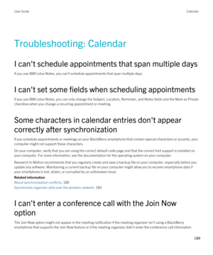 Page 189Troubleshooting: Calendar
I can't schedule appointments that span multiple days
If you use IBM Lotus Notes, you can't schedule appointments that span multiple days.
I can't set some fields when scheduling appointments
If you use IBM Lotus Notes, you can only change the Subject, Location, Reminder, and Notes fields and the Mark as Private 
checkbox when you change a recurring appointment or meeting.
Some characters in calendar entries don't appear 
correctly after synchronization
If you...