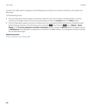 Page 190correctly. You might need to change your smart dialing options so that you can enter the conference call using the Join Now option.
Try the following actions:
•If the Join Now option doesn't appear, to enter the conference call, in the meeting or meeting invitation, click the 
conference call bridge number and access code that appear in either the 
Location field or the Notes section.
•If the Join Now option appears, but you're not able to join, try increasing the default time that your...