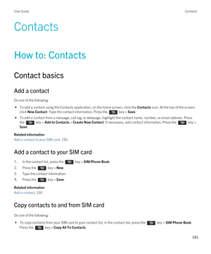 Page 191Contacts
How to: Contacts
Contact basics
Add a contact
Do one of the following:
 • To add a contact using the Contacts application, on the home screen, click the Contacts icon. At the top of the screen, 
click 
New Contact. Type the contact information. Press the  key > Save.
 • To add a contact from a message, call log, or webpage, highlight the contact name, number, or email address. Press 
the 
 key > Add to Contacts > Create New Contact. If necessary, add contact information. Press the  key > 
Save....