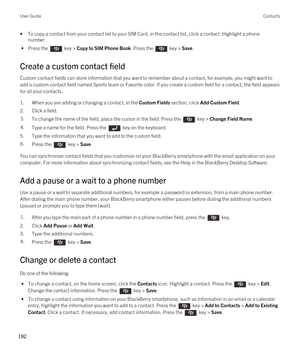 Page 192•To copy a contact from your contact list to your SIM Card, in the contact list, click a contact. Highlight a phone number .
 • Press the  key > Copy to SIM Phone Book. Press the  key > Save.
Create a custom contact field
Custom contact fields can store information that you want to remember about a contact, for example, you might want to 
add a custom contact field named Sports team or Favorite color. If you create a custom field for a contact, the field appears 
for all your contacts.
1.When you are...