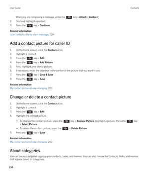 Page 194When you are composing a message, press the  key > Attach > Contact. 
2.Find and highlight a contact.
3.Press the  key > Continue. 
Related information
I can't attach a file to a text message, 129 
Add a contact picture for caller ID
1.On the home screen, click the Contacts icon.
2.Highlight a contact.
3.Press the  key > Edit. 4.Press the  key > Add Picture. 
5.Find, highlight, and click a picture.
6.If necessary, move the crop box to the portion of the picture that you want to use.
7.Press the  key...