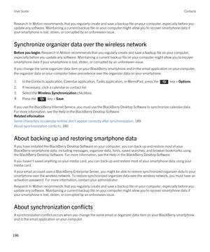 Page 196Research In Motion recommends that you regularly create and save a backup file on your computer, especially before you update any software. Maintaining a current backup file on your computer might allow you to recover smartphone data if 
your smartphone is lost, stolen, or corrupted by an unforeseen issue.
Synchronize organizer data over the wireless network
Before you begin: Research In Motion recommends that you regularly create and save a backup file on your computer, 
especially before you update any...