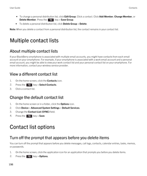 Page 198 • To change a personal distribution list, click Edit Group. Click a contact. Click Add Member, Change Member, or 
Delete Member. Press the  key > Save Group.
•To delete a personal distribution list, click Delete Group > Delete.
Note: When you delete a contact from a personal distribution list, the contact remains in your contact list.
Multiple contact lists
About multiple contact lists
If your BlackBerry smartphone is associated with multiple email accounts, you might have contacts from each email...