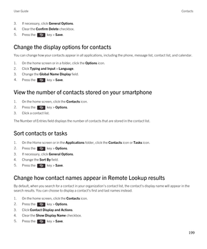 Page 1993.If necessary, click General Options.
4.Clear the Confirm Delete checkbox.
5.Press the  key > Save. 
Change the display options for contacts
You can change how your contacts appear in all applications, including the phone, message list, contact list, and calendar.
1.On the home screen or in a folder, click the Options icon.
2.Click Typing and Input > Language.
3.Change the Global Name Display field.
4.Press the  key > Save. 
View the number of contacts stored on your smartphone
1.On the home screen,...