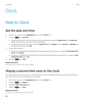 Page 202Clock
How to: Clock
Set the date and time
1.On the home screen or in the Applications folder, click the Clock icon.
2.Press the  key > Set Time.
•To get the date and time from the wireless network automatically, change the Update Time field to Automatic. 
Note that you must be connected to the wireless network.
•To set the date and time manually, change the Update Time field to Manual. Click the Set Time or Set Date field. 
Change the time or date. Click 
OK.
3.Do any of the following:
•To receive a...