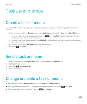 Page 207Tasks and memos
Create a task or memo
You can create tasks in the Tasks application or Calendar application, and you can make any of your tasks visible in the calendar.
1.On the home screen, click the Calendar icon, or in the Applications folder, click the Tasks icon or MemoPad icon.
 • To create a task in the Calendar application, press the  key > New Task. Type the task title and fill in the 
details, such as the due date and recurrence.
•To create a task in the Tasks application, click Add Task. Type...