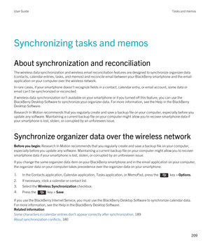 Page 209Synchronizing tasks and memos
About synchronization and reconciliation
The wireless data synchronization and wireless email reconciliation features are designed to synchronize organizer data 
(contacts, calendar entries, tasks, and memos) and reconcile email between your 
BlackBerry smartphone and the email 
application on your computer over the wireless network.
In rare cases, if your smartphone doesn't recognize fields in a contact, calendar entry, or email account, some data or 
email can't be...