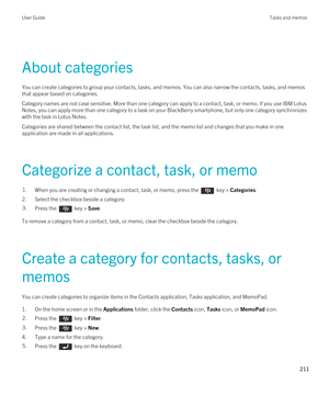 Page 211About categories
You can create categories to group your contacts, tasks, and memos. You can also narrow the contacts, tasks, and memos 
that appear based on categories.
Category names are not case sensitive. More than one category can apply to a contact, task, or memo. If you use IBM Lotus 
Notes
, you can apply more than one category to a task on your BlackBerry smartphone, but only one category synchronizes 
with the task in 
Lotus Notes.
Categories are shared between the contact list, the task list,...