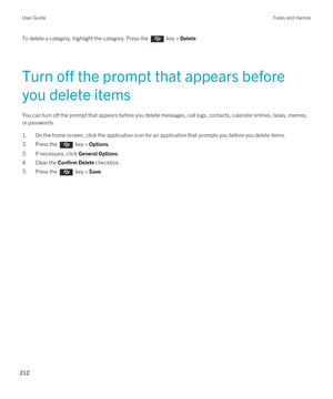 Page 212To delete a category, highlight the category. Press the  key > Delete.
Turn off the prompt that appears before 
you delete items
You can turn off the prompt that appears before you delete messages, call logs, contacts, calendar entries, tasks, memos, 
or passwords.
1.On the home screen, click the application icon for an application that prompts you before you delete items.
2.Press the  key > Options. 
3.If necessary, click General Options.
4.Clear the Confirm Delete checkbox.
5.Press the  key > Save....