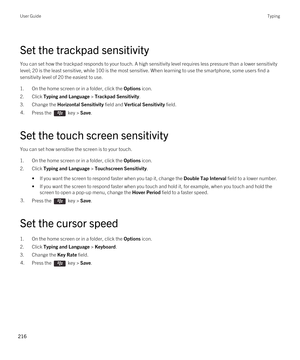 Page 216Set the trackpad sensitivity
You can set how the trackpad responds to your touch. A high sensitivity level requires less pressure than a lower sensitivity 
level; 20 is the least sensitive, while 100 is the most sensitive. When learning to use the smartphone, some users find a 
sensitivity level of 20 the easiest to use.
1.On the home screen or in a folder, click the Options icon.
2.Click Typing and Language > Trackpad Sensitivity.
3.Change the Horizontal Sensitivity field and Vertical Sensitivity...