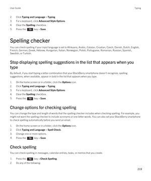 Page 2192.Click Typing and Language > Typing.
3.For a keyboard, click Advanced Style Options.
4.Clear the Spelling checkbox.
5.Press the  key > Save. 
Spelling checker
You can check spelling if your input language is set to Afrikaans, Arabic, Catalan, Croatian, Czech, Danish, Dutch, English, 
French, German, Greek, Hebrew, Hungarian, Italian, Norwegian, Polish, Portuguese, Romanian, Russian, Spanish,  Swedish, or Turkish.
Stop displaying spelling suggestions in the list that appears when you 
type
By default, if...