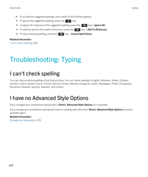 Page 220•To accept the suggested spelling, click a word in the list that appears.
 • To ignore the suggested spelling, press the  key.
 • To ignore all instances of the suggested spelling, press the  key > Ignore All.
 • To add the word to the custom dictionary, press the  key > Add To Dictionary.
 • To stop checking spelling, press the  key > Cancel Spell Check.
Related information
I can't check spelling, 220
Troubleshooting: Typing
I can't check spelling
You can check only the spelling of text that you...