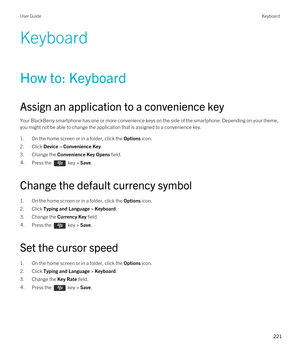 Page 221Keyboard
How to: Keyboard
Assign an application to a convenience key
Your BlackBerry smartphone has one or more convenience keys on the side of the smartphone. Depending on your theme, 
you might not be able to change the application that is assigned to a convenience key.
1.On the home screen or in a folder, click the Options icon.
2.Click Device > Convenience Key.
3.Change the Convenience Key Opens field.
4.Press the  key > Save. 
Change the default currency symbol
1.On the home screen or in a folder,...