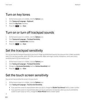 Page 222Turn on key tones
1.On the home screen or in a folder, click the Options icon.
2.Click Typing and Language > Keyboard.
3.Select the Key Tone checkbox.
4.Press the  key > Save. 
Turn on or turn off trackpad sounds
1.On the home screen or in a folder, click the Options icon.
2.Click Typing and Language > Trackpad Sensitivity.
3.Select or clear the Audible Roll checkbox.
4.Press the  key > Save. 
Set the trackpad sensitivity
You can set how the trackpad responds to your touch. A high sensitivity level...