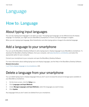 Page 224Language
How to: Language
About typing input languages
You can set a typing input language to use when you type. The typing input language can be different from the display 
language. For example, you might use your 
BlackBerry smartphone in French, but type messages in English.
When you set a typing input language, Word Substitution and other typing options change to the selected language.
Add a language to your smartphone
You can use the BlackBerry Desktop Software to add a typing input or display...