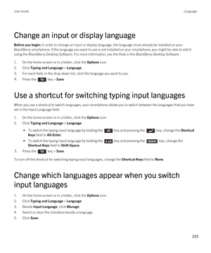 Page 225Change an input or display language
Before you begin: In order to change an input or display language, the language must already be installed on your 
BlackBerry smartphone. If the language you want to use is not installed on your smartphone, you might be able to add it 
using the 
BlackBerry Desktop Software. For more information, see the Help in the BlackBerry Desktop Software .
1.On the home screen or in a folder, click the Options icon.
2.Click Typing and Language > Language.
3.For each field, in the...