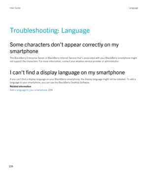 Page 226Troubleshooting: Language
Some characters don't appear correctly on my smartphone
The BlackBerry Enterprise Server or BlackBerry Internet Service that's associated with your BlackBerry smartphone might 
not support the characters. For more information, contact your wireless service provider or administrator.
I can't find a display language on my smartphone
If you can't find a display language on your BlackBerry smartphone, the display language might not be installed. To add a 
language to...