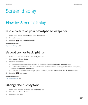 Page 227Screen display
How to: Screen display
Use a picture as your smartphone wallpaper
1.On the home screen, click the Media icon > Pictures icon.
2.Browse to a picture.
3.Press the  key > Set As Wallpaper. 
Related information
My display changed, 232
Set options for backlighting
1.On the home screen or in a folder, click the Options icon.
2.Click Display > Screen Display.
3.Do any of the following:
•To change the brightness of the backlight for the screen, change the Backlight Brightness field.
•To change the...