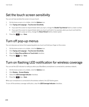 Page 230Set the touch screen sensitivity
You can set how sensitive the screen is to your touch.
1.On the home screen or in a folder, click the Options icon.
2.Click Typing and Language > Touchscreen Sensitivity.
•If you want the screen to respond faster when you tap it, change the Double Tap Interval field to a lower number.
•If you want the screen to respond faster when you touch and hold it, for example, when you touch and hold the screen to open a pop-up menu, change the 
Hover Period field to a faster...