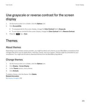 Page 231Use grayscale or reverse contrast for the screen 
display
1.On the home screen or in a folder, click the Options icon.
2.Click Accessibility.
•To use grayscale for the screen display, change the Color Contrast field to Greyscale.
•To use reverse contrast for the screen display, change the Color Contrast field to Reverse Contrast.
3.Press the  key > Save. 
Themes
About themes
Depending on your wireless service provider, you might be able to set a theme on your BlackBerry smartphone that 
changes how items...