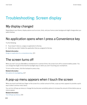 Page 232Troubleshooting: Screen display
My display changed
Depending on your theme, display options such as icons, fonts, and your home screen background might change when you switch themes.
No application opens when I press a Convenience key
Try the following:
•If you haven't done so, assign an application to the key.
•Verify that you didn't delete the application that you assigned to the key.
Related information
Assign an application to a convenience key, 221 
The screen turns off
When you don't...