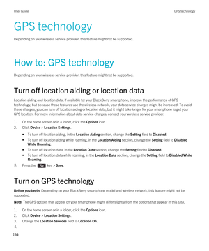 Page 234GPS technology
Depending on your wireless service provider, this feature might not be supported. 
How to: GPS technology
Depending on your wireless service provider, this feature might not be supported. 
Turn off location aiding or location data
Location aiding and location data, if available for your BlackBerry smartphone, improve the performance of GPS 
technology, but because these features use the wireless network, your data service charges might be increased. To avoid  these charges, you can turn...