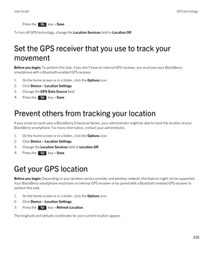 Page 235Press the  key > Save. 
To turn off GPS technology, change the Location Services field to Location Off.
Set the GPS receiver that you use to track your 
movement
Before you begin: To perform this task, if you don't have an internal GPS receiver, you must pair your BlackBerry 
smartphone with a Bluetooth enabled GPS receiver.
1.On the home screen or in a folder, click the Options icon.
2.Click Device > Location Settings.
3.Change the GPS Data Source field.
4.Press the  key > Save. 
Prevent others from...