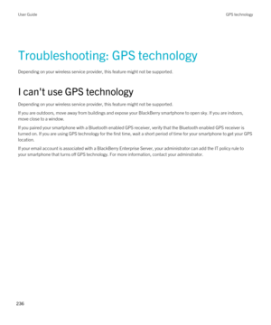 Page 236Troubleshooting: GPS technology
Depending on your wireless service provider, this feature might not be supported. 
I can't use GPS technology
Depending on your wireless service provider, this feature might not be supported. 
If you are outdoors, move away from buildings and expose your BlackBerry smartphone to open sky. If you are indoors, 
move close to a window.
If you paired your smartphone with a Bluetooth enabled GPS receiver, verify that the Bluetooth enabled GPS receiver is 
turned on. If you...