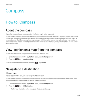 Page 237Compass
How to: Compass
About the compass
Depending on your wireless service provider, this feature might not be supported. 
You can use the Compass application to determine your direction in relation to the Earth's magnetic poles or to true north. 
You can also use the Compass application with location-based applications, such as the Maps application that might be  preloaded on your 
BlackBerry smartphone, to provide you with information such as driving directions or your position in 
relation to...