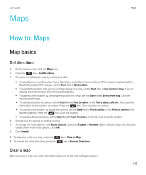 Page 239Maps
How to: Maps
Map basics
Get directions
1.On the home screen, click the Maps icon.
2.Press the  key > Get Directions. 
3.Do one of the following to specify a starting location:
•To specify your current location, if your BlackBerry smartphone has an internal GPS receiver or is paired with a 
Bluetooth enabled GPS receiver, set the Start field to My Location.
•To specify the location that you're currently viewing on a map, set the Start field to Use center of map. If you're 
viewing a favorite...