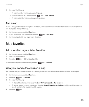 Page 2413.Do one of the following:
•To zoom in, on the trackpad, slide your finger up.
 • To zoom to a point on a map, press the  key > Zoom to Point.
•To zoom out, on the trackpad, slide your finger down.
Pan a map
To pan a map, your BlackBerry smartphone must be in pan mode and not zoom mode. The mode that your smartphone is 
in is displayed at the top of the map.
1.On the home screen, click the Maps icon.
2.If your smartphone is in zoom mode, press the  key > Pan Mode.
3.On the trackpad, slide your finger in...