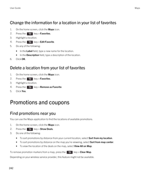 Page 242Change the information for a location in your list of favorites
1.On the home screen, click the Maps icon.
2.Press the  key > Favorites. 
3.Highlight a location.
4.Press the  key > Edit Favorite.
5.Do any of the following:
•In the Label field, type a new name for the location.
•In the Description field, type a description of the location.
6.Click OK.
Delete a location from your list of favorites
1.On the home screen, click the Maps icon.
2.Press the  key > Favorites. 
3.Highlight a location.
4.Press the...