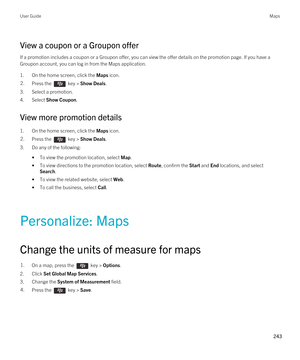 Page 243View a coupon or a Groupon offer
If a promotion includes a coupon or a Groupon offer, you can view the offer details on the promotion page. If you have a 
Groupon account, you can log in from the Maps application.
1.On the home screen, click the Maps icon.
2.Press the  key > Show Deals. 
3.Select a promotion.
4.Select Show Coupon.
View more promotion details
1.On the home screen, click the Maps icon.
2.Press the  key > Show Deals. 
3.Do any of the following:
•To view the promotion location, select Map....
