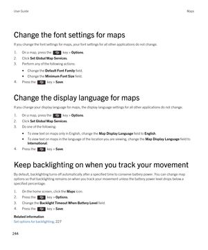 Page 244Change the font settings for maps
If you change the font settings for maps, your font settings for all other applications do not change.
1.On a map, press the  key > Options.
2.Click Set Global Map Services.
3.Perform any of the following actions:
•Change the Default Font Family field.
•Change the Minimum Font Size field.
4.Press the  key > Save. 
Change the display language for maps
If you change your display language for maps, the display language settings for all other applications do not change.
1.On...