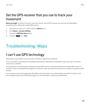 Page 245Set the GPS receiver that you use to track your 
movement
Before you begin: To perform this task, if you don't have an internal GPS receiver, you must pair your BlackBerry 
smartphone with a Bluetooth enabled GPS receiver.
1.On the home screen or in a folder, click the Options icon.
2.Click Device > Location Settings.
3.Change the GPS Data Source field.
4.Press the  key > Save. 
Troubleshooting: Maps
I can't use GPS technology
Depending on your wireless service provider, this feature might not be...