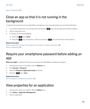 Page 247About multitasking, 246 
Close an app so that it is not running in the 
background
To optimize the performance of your BlackBerry smartphone, try to close apps when you are finished with them.
1.To see which applications are running, press and hold the  key until the application switcher appears.
2.Click an application icon.
3.In the app, do one of the following:
 • Press the  key > Close.
 • Press the  key. If necessary, continue to press the  key until the home screen appears.
Related information
Keep...