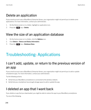 Page 248Delete an application
If your email account uses a BlackBerry Enterprise Server, your organization might not permit you to delete some 
applications. For more information, contact your administrator.
1.On the Home screen or in a folder, highlight an application icon.
2.Press the  key > Delete. 
View the size of an application database
1.On the home screen or in a folder, click the Options icon.
2.Click Device > Device and Status Information.
3.Press the  key > Database Sizes.
Troubleshooting:...