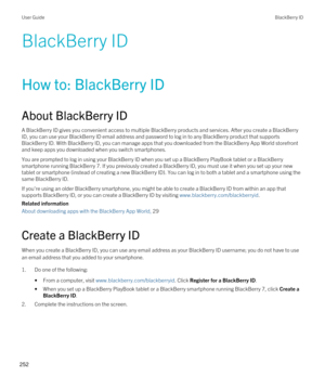 Page 252BlackBerry ID
How to: BlackBerry ID
About BlackBerry ID
A BlackBerry ID gives you convenient access to multiple BlackBerry products and services. After you create a BlackBerry 
ID
, you can use your BlackBerry ID email address and password to log in to any BlackBerry product that supports 
BlackBerry ID. With BlackBerry ID, you can manage apps that you downloaded from the BlackBerry App World storefront 
and keep apps you downloaded when you switch smartphones.
You are prompted to log in using your...